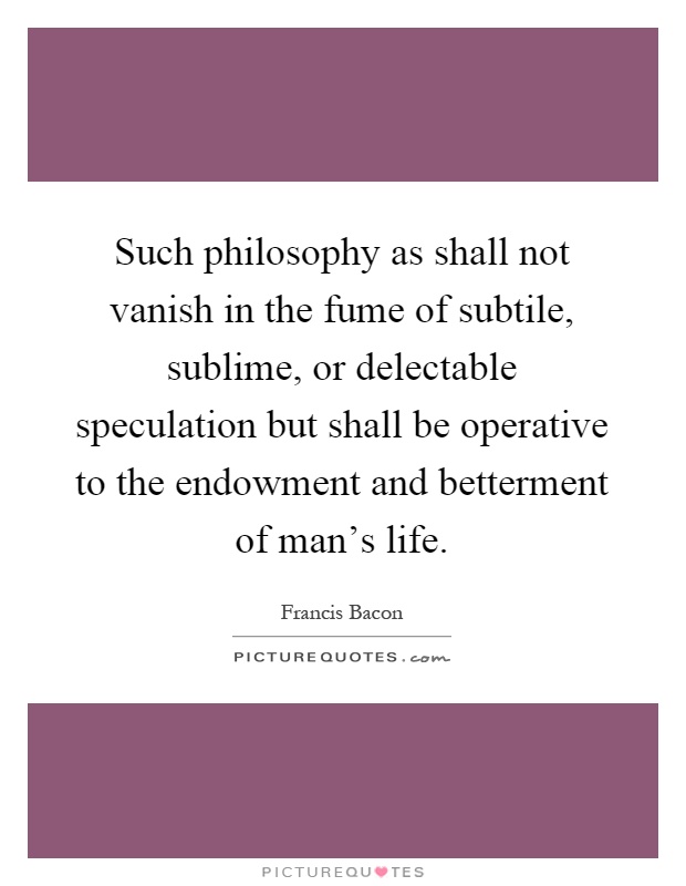 Such philosophy as shall not vanish in the fume of subtile, sublime, or delectable speculation but shall be operative to the endowment and betterment of man's life Picture Quote #1