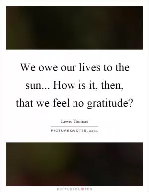 We owe our lives to the sun... How is it, then, that we feel no gratitude? Picture Quote #1