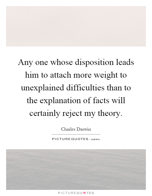 Any one whose disposition leads him to attach more weight to unexplained difficulties than to the explanation of facts will certainly reject my theory Picture Quote #1