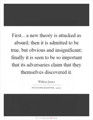 First... a new theory is attacked as absurd; then it is admitted to be true, but obvious and insignificant; finally it is seen to be so important that its adversaries claim that they themselves discovered it Picture Quote #1