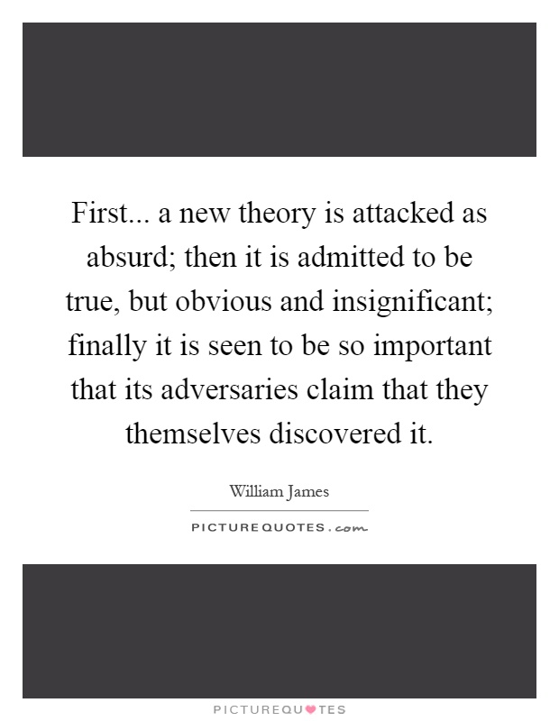 First... a new theory is attacked as absurd; then it is admitted to be true, but obvious and insignificant; finally it is seen to be so important that its adversaries claim that they themselves discovered it Picture Quote #1