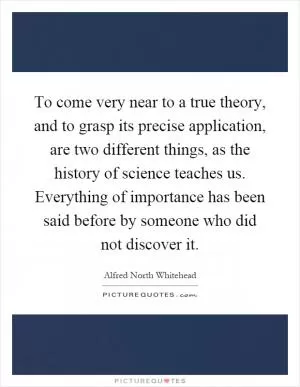 To come very near to a true theory, and to grasp its precise application, are two different things, as the history of science teaches us. Everything of importance has been said before by someone who did not discover it Picture Quote #1