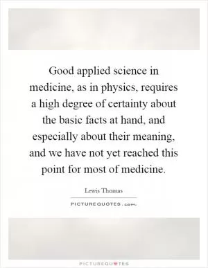 Good applied science in medicine, as in physics, requires a high degree of certainty about the basic facts at hand, and especially about their meaning, and we have not yet reached this point for most of medicine Picture Quote #1