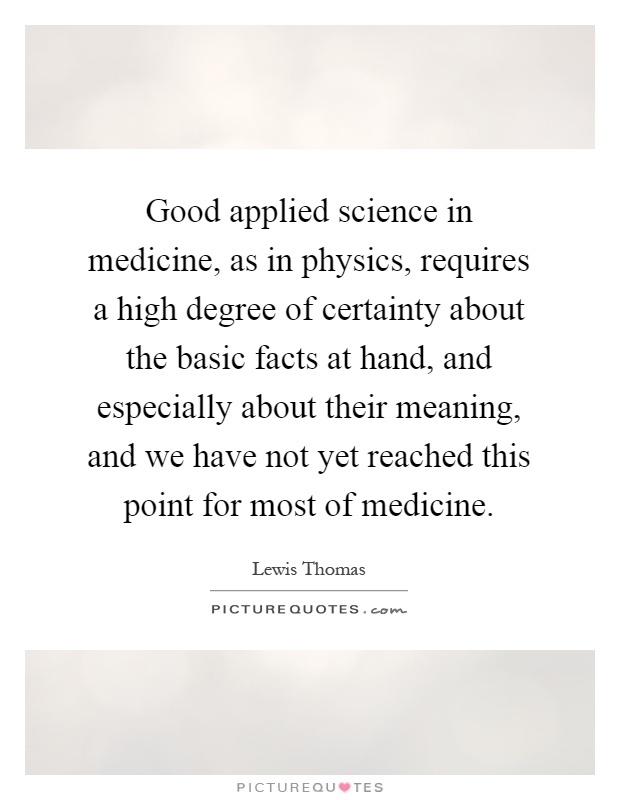 Good applied science in medicine, as in physics, requires a high degree of certainty about the basic facts at hand, and especially about their meaning, and we have not yet reached this point for most of medicine Picture Quote #1
