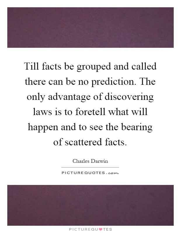 Till facts be grouped and called there can be no prediction. The only advantage of discovering laws is to foretell what will happen and to see the bearing of scattered facts Picture Quote #1