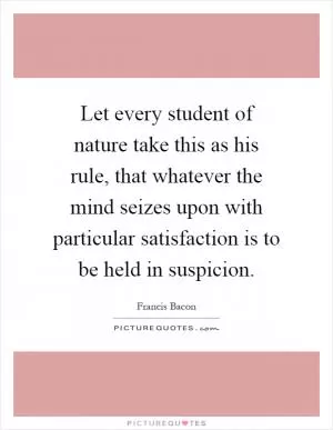 Let every student of nature take this as his rule, that whatever the mind seizes upon with particular satisfaction is to be held in suspicion Picture Quote #1