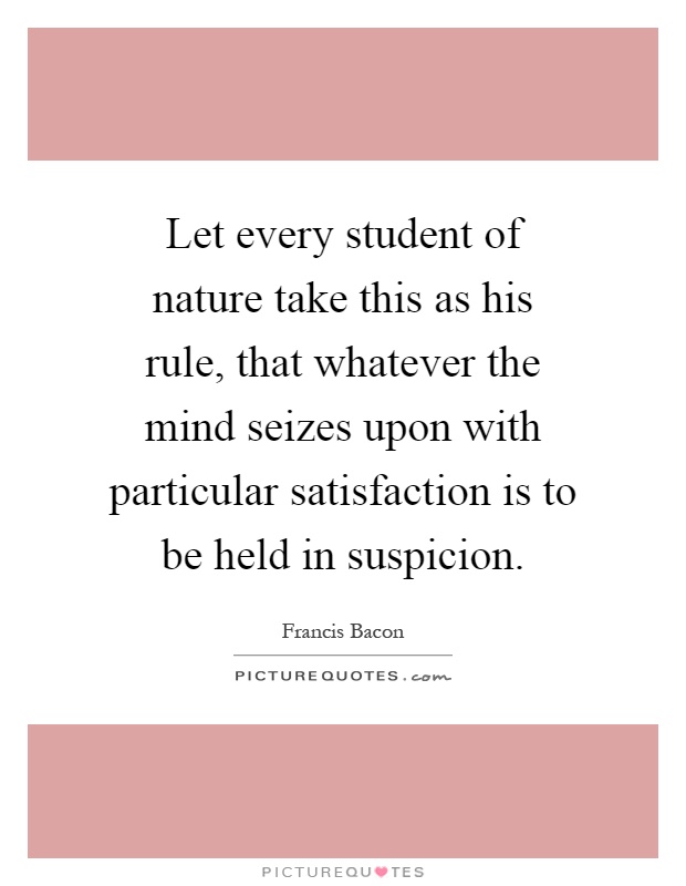 Let every student of nature take this as his rule, that whatever the mind seizes upon with particular satisfaction is to be held in suspicion Picture Quote #1