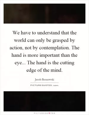 We have to understand that the world can only be grasped by action, not by contemplation. The hand is more important than the eye... The hand is the cutting edge of the mind Picture Quote #1