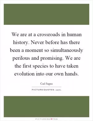 We are at a crossroads in human history. Never before has there been a moment so simultaneously perilous and promising. We are the first species to have taken evolution into our own hands Picture Quote #1