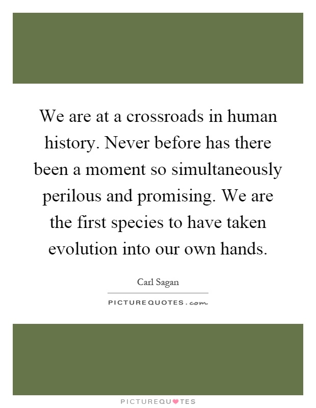 We are at a crossroads in human history. Never before has there been a moment so simultaneously perilous and promising. We are the first species to have taken evolution into our own hands Picture Quote #1