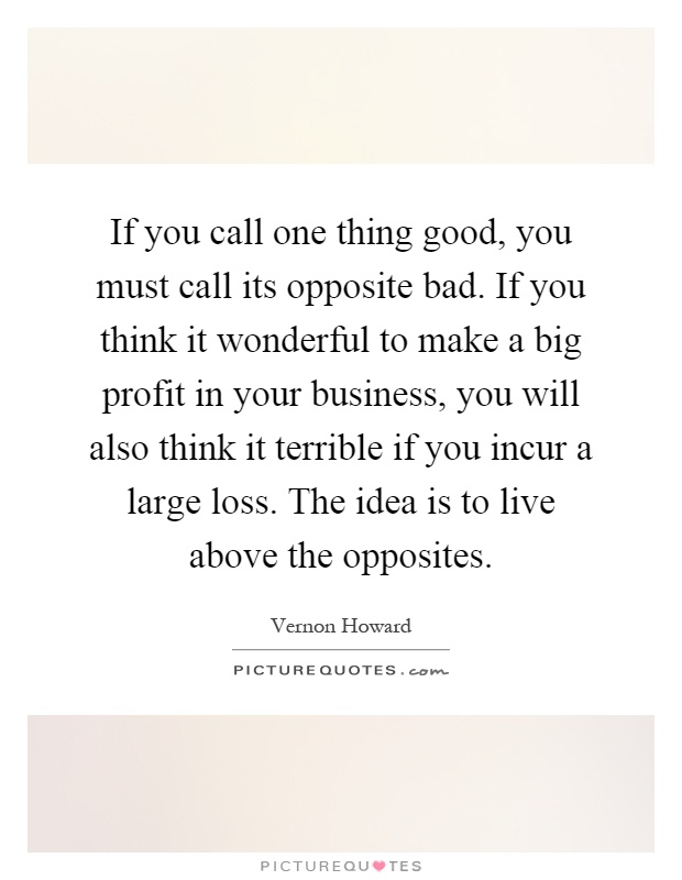 If you call one thing good, you must call its opposite bad. If you think it wonderful to make a big profit in your business, you will also think it terrible if you incur a large loss. The idea is to live above the opposites Picture Quote #1