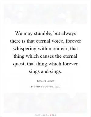 We may stumble, but always there is that eternal voice, forever whispering within our ear, that thing which causes the eternal quest, that thing which forever sings and sings Picture Quote #1