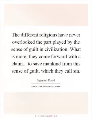 The different religions have never overlooked the part played by the sense of guilt in civilization. What is more, they come forward with a claim... to save mankind from this sense of guilt, which they call sin Picture Quote #1