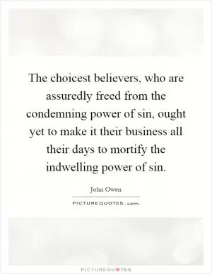 The choicest believers, who are assuredly freed from the condemning power of sin, ought yet to make it their business all their days to mortify the indwelling power of sin Picture Quote #1