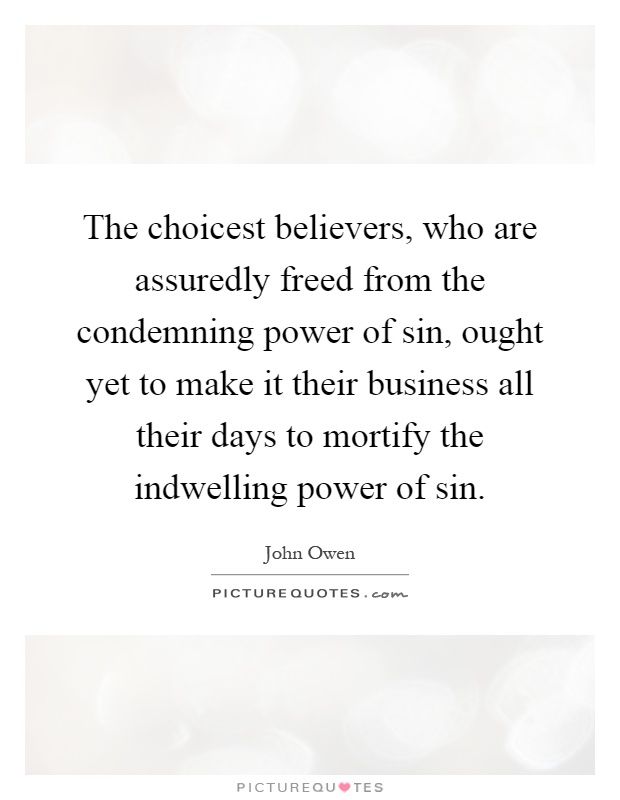 The choicest believers, who are assuredly freed from the condemning power of sin, ought yet to make it their business all their days to mortify the indwelling power of sin Picture Quote #1
