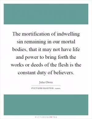 The mortification of indwelling sin remaining in our mortal bodies, that it may not have life and power to bring forth the works or deeds of the flesh is the constant duty of believers Picture Quote #1