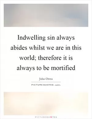 Indwelling sin always abides whilst we are in this world; therefore it is always to be mortified Picture Quote #1