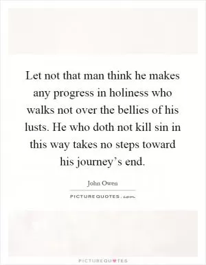 Let not that man think he makes any progress in holiness who walks not over the bellies of his lusts. He who doth not kill sin in this way takes no steps toward his journey’s end Picture Quote #1