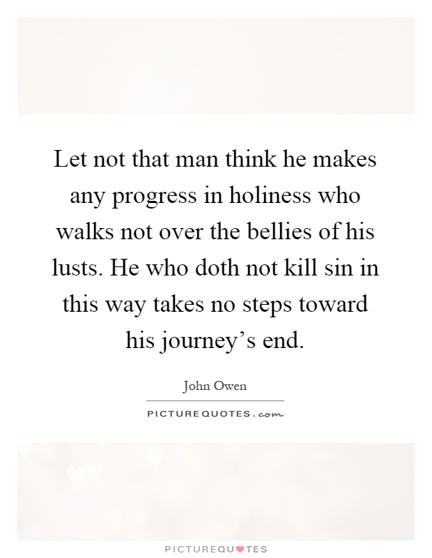 Let not that man think he makes any progress in holiness who walks not over the bellies of his lusts. He who doth not kill sin in this way takes no steps toward his journey's end Picture Quote #1