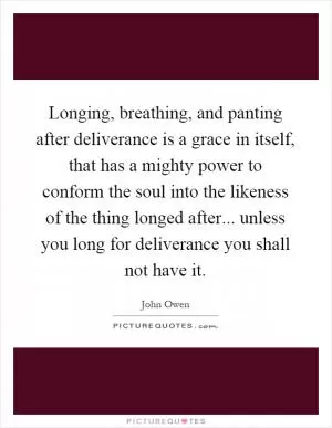 Longing, breathing, and panting after deliverance is a grace in itself, that has a mighty power to conform the soul into the likeness of the thing longed after... unless you long for deliverance you shall not have it Picture Quote #1