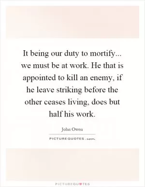 It being our duty to mortify... we must be at work. He that is appointed to kill an enemy, if he leave striking before the other ceases living, does but half his work Picture Quote #1
