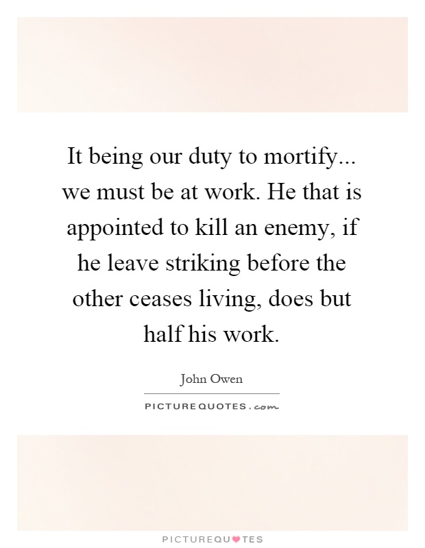 It being our duty to mortify... we must be at work. He that is appointed to kill an enemy, if he leave striking before the other ceases living, does but half his work Picture Quote #1