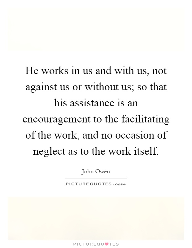 He works in us and with us, not against us or without us; so that his assistance is an encouragement to the facilitating of the work, and no occasion of neglect as to the work itself Picture Quote #1