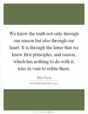 We know the truth not only through our reason but also through our heart. It is through the latter that we know first principles, and reason, which has nothing to do with it, tries in vain to refute them Picture Quote #1