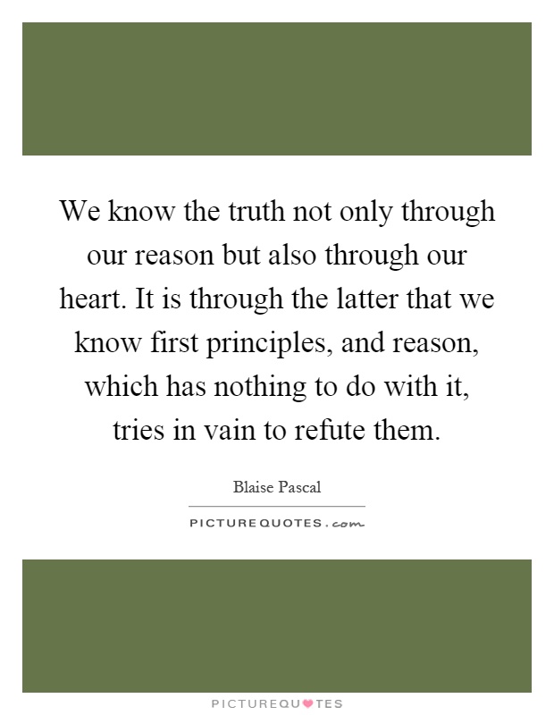 We know the truth not only through our reason but also through our heart. It is through the latter that we know first principles, and reason, which has nothing to do with it, tries in vain to refute them Picture Quote #1