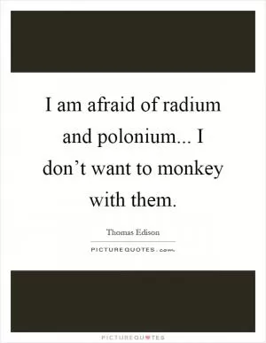 I am afraid of radium and polonium... I don’t want to monkey with them Picture Quote #1