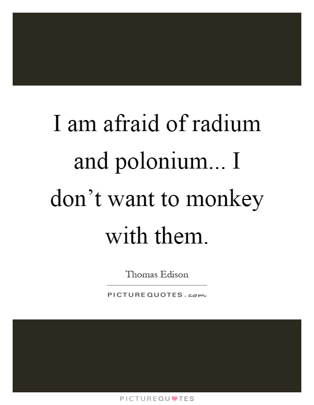 I am afraid of radium and polonium... I don't want to monkey with them Picture Quote #1