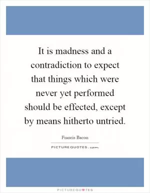It is madness and a contradiction to expect that things which were never yet performed should be effected, except by means hitherto untried Picture Quote #1