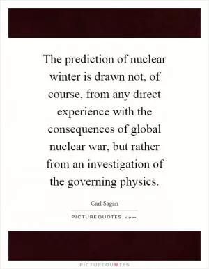 The prediction of nuclear winter is drawn not, of course, from any direct experience with the consequences of global nuclear war, but rather from an investigation of the governing physics Picture Quote #1