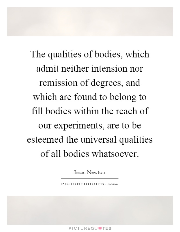 The qualities of bodies, which admit neither intension nor remission of degrees, and which are found to belong to fill bodies within the reach of our experiments, are to be esteemed the universal qualities of all bodies whatsoever Picture Quote #1
