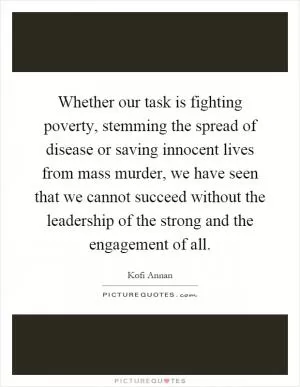 Whether our task is fighting poverty, stemming the spread of disease or saving innocent lives from mass murder, we have seen that we cannot succeed without the leadership of the strong and the engagement of all Picture Quote #1