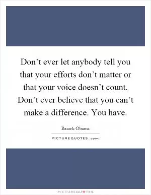 Don’t ever let anybody tell you that your efforts don’t matter or that your voice doesn’t count. Don’t ever believe that you can’t make a difference. You have Picture Quote #1