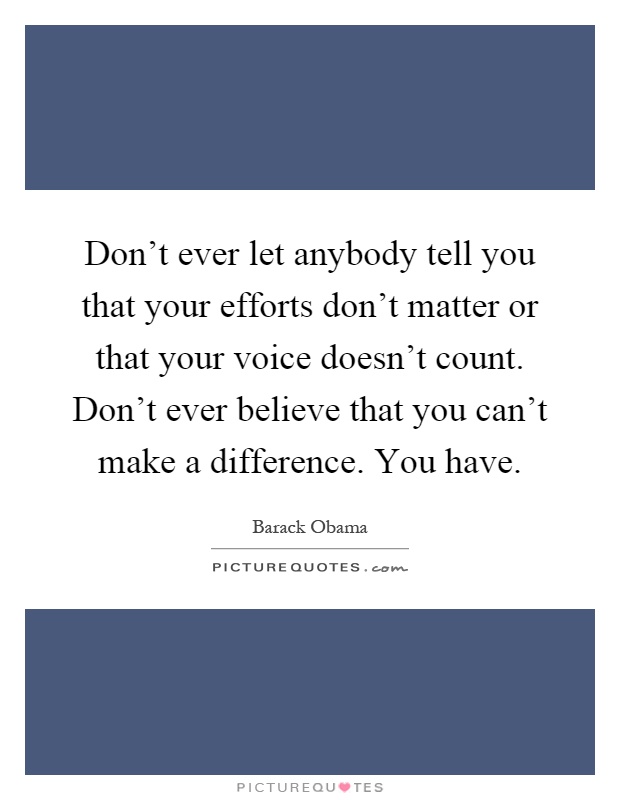 Don't ever let anybody tell you that your efforts don't matter or that your voice doesn't count. Don't ever believe that you can't make a difference. You have Picture Quote #1