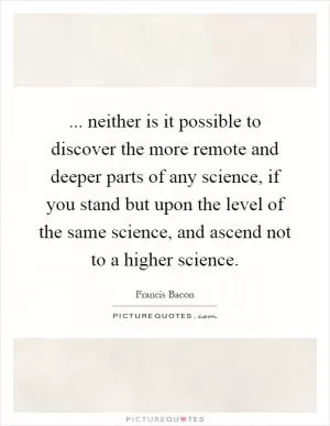... neither is it possible to discover the more remote and deeper parts of any science, if you stand but upon the level of the same science, and ascend not to a higher science Picture Quote #1