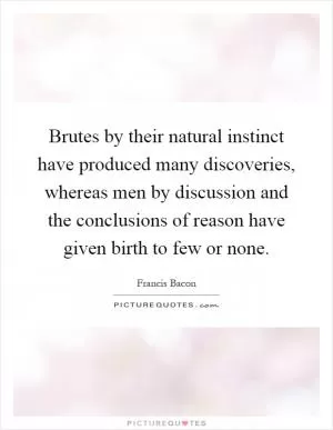 Brutes by their natural instinct have produced many discoveries, whereas men by discussion and the conclusions of reason have given birth to few or none Picture Quote #1