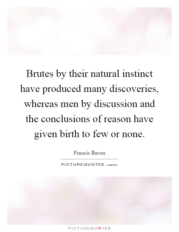 Brutes by their natural instinct have produced many discoveries, whereas men by discussion and the conclusions of reason have given birth to few or none Picture Quote #1