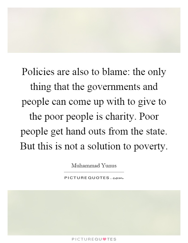 Policies are also to blame: the only thing that the governments and people can come up with to give to the poor people is charity. Poor people get hand outs from the state. But this is not a solution to poverty Picture Quote #1