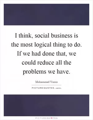 I think, social business is the most logical thing to do. If we had done that, we could reduce all the problems we have Picture Quote #1