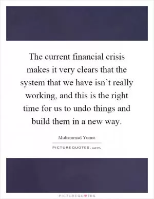 The current financial crisis makes it very clears that the system that we have isn’t really working, and this is the right time for us to undo things and build them in a new way Picture Quote #1