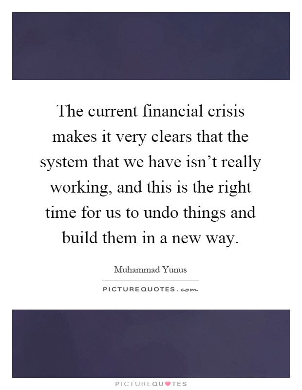 The current financial crisis makes it very clears that the system that we have isn't really working, and this is the right time for us to undo things and build them in a new way Picture Quote #1