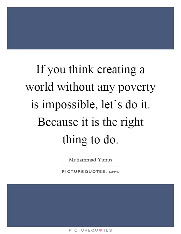 If you think creating a world without any poverty is impossible, let's do it. Because it is the right thing to do Picture Quote #1