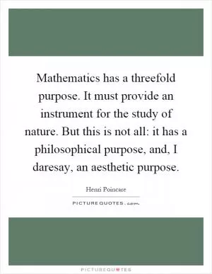 Mathematics has a threefold purpose. It must provide an instrument for the study of nature. But this is not all: it has a philosophical purpose, and, I daresay, an aesthetic purpose Picture Quote #1