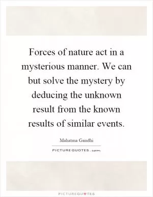 Forces of nature act in a mysterious manner. We can but solve the mystery by deducing the unknown result from the known results of similar events Picture Quote #1