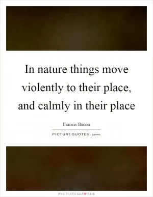 In nature things move violently to their place, and calmly in their place Picture Quote #1