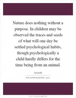 Nature does nothing without a purpose. In children may be observed the traces and seeds of what will one day be settled psychological habits, though psychologically a child hardly differs for the time being from an animal Picture Quote #1