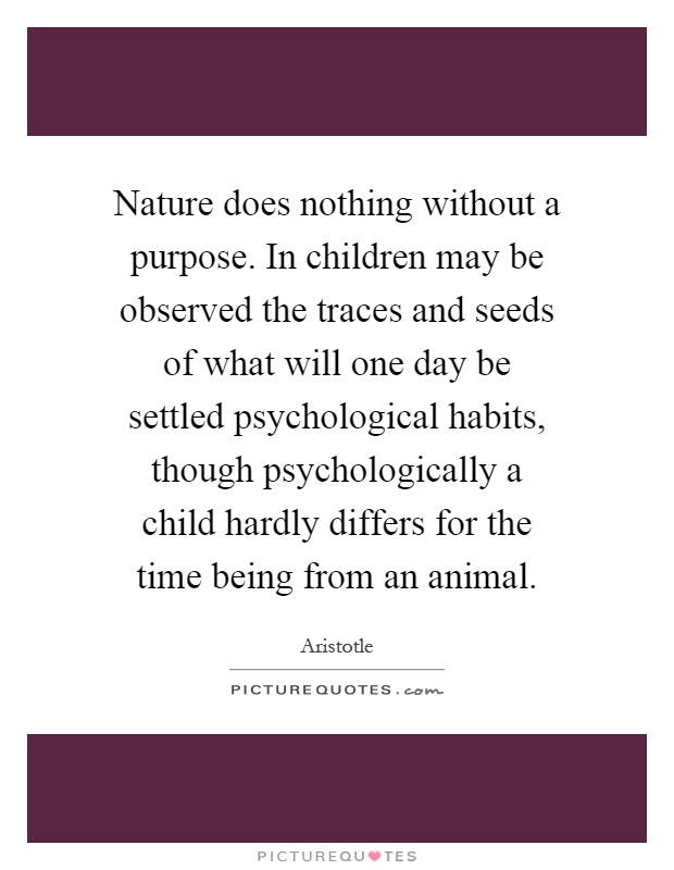 Nature does nothing without a purpose. In children may be observed the traces and seeds of what will one day be settled psychological habits, though psychologically a child hardly differs for the time being from an animal Picture Quote #1